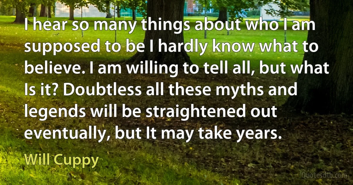 I hear so many things about who I am supposed to be I hardly know what to believe. I am willing to tell all, but what Is it? Doubtless all these myths and legends will be straightened out eventually, but It may take years. (Will Cuppy)