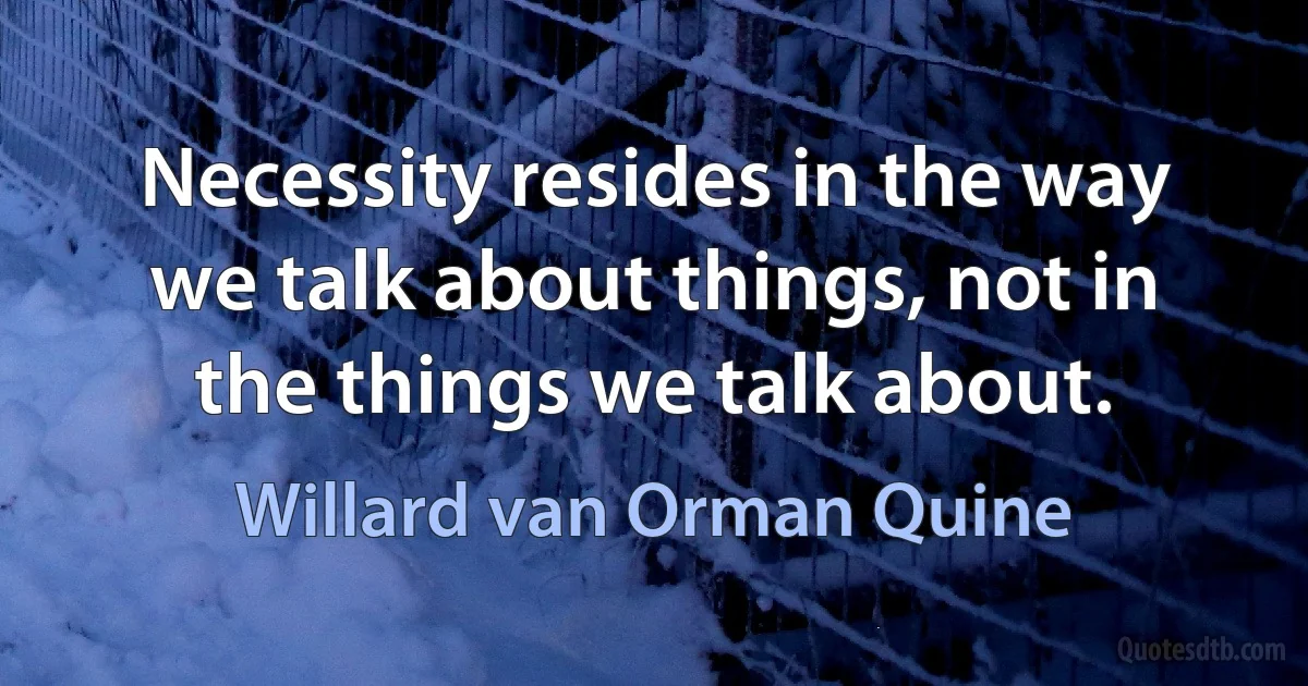 Necessity resides in the way we talk about things, not in the things we talk about. (Willard van Orman Quine)