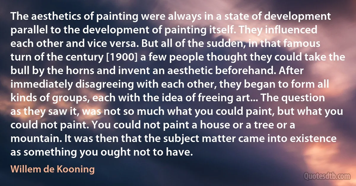 The aesthetics of painting were always in a state of development parallel to the development of painting itself. They influenced each other and vice versa. But all of the sudden, in that famous turn of the century [1900] a few people thought they could take the bull by the horns and invent an aesthetic beforehand. After immediately disagreeing with each other, they began to form all kinds of groups, each with the idea of freeing art... The question as they saw it, was not so much what you could paint, but what you could not paint. You could not paint a house or a tree or a mountain. It was then that the subject matter came into existence as something you ought not to have. (Willem de Kooning)