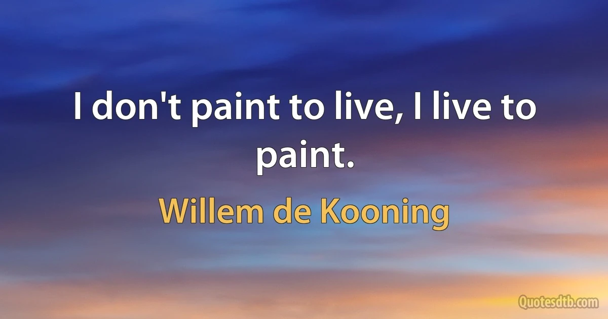 I don't paint to live, I live to paint. (Willem de Kooning)