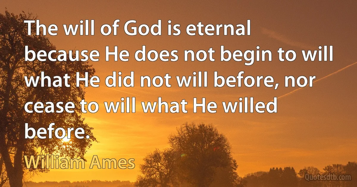 The will of God is eternal because He does not begin to will what He did not will before, nor cease to will what He willed before. (William Ames)