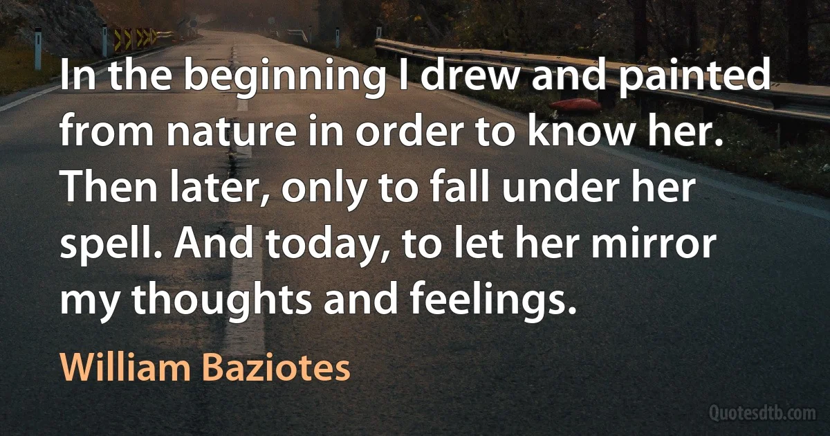 In the beginning I drew and painted from nature in order to know her. Then later, only to fall under her spell. And today, to let her mirror my thoughts and feelings. (William Baziotes)