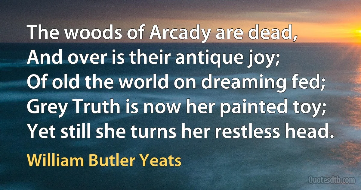 The woods of Arcady are dead,
And over is their antique joy;
Of old the world on dreaming fed;
Grey Truth is now her painted toy;
Yet still she turns her restless head. (William Butler Yeats)