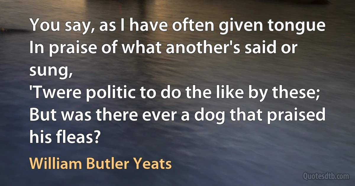 You say, as I have often given tongue
In praise of what another's said or sung,
'Twere politic to do the like by these;
But was there ever a dog that praised his fleas? (William Butler Yeats)