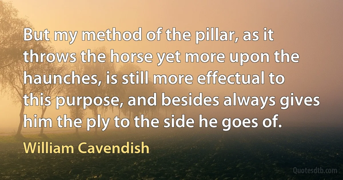 But my method of the pillar, as it throws the horse yet more upon the haunches, is still more effectual to this purpose, and besides always gives him the ply to the side he goes of. (William Cavendish)