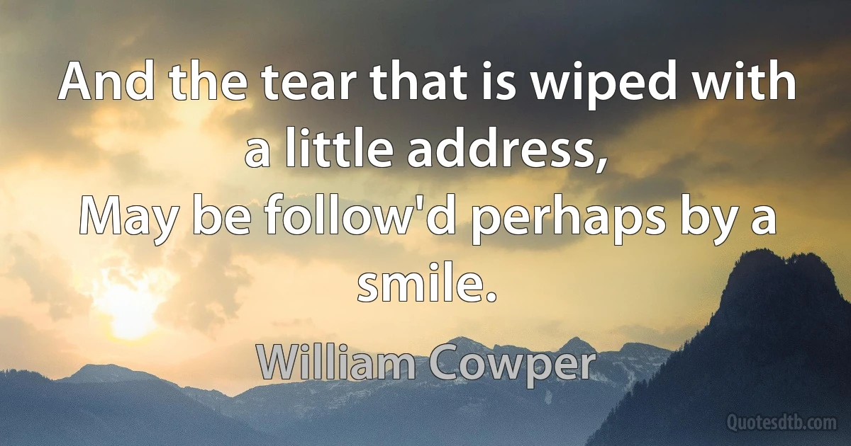 And the tear that is wiped with a little address,
May be follow'd perhaps by a smile. (William Cowper)