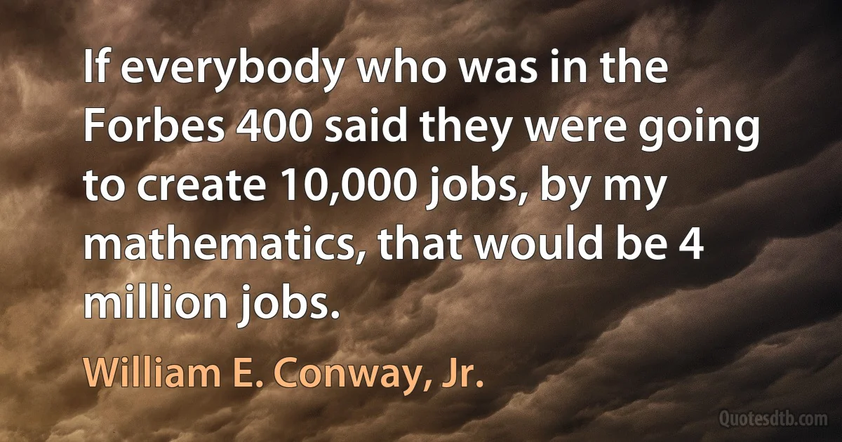 If everybody who was in the Forbes 400 said they were going to create 10,000 jobs, by my mathematics, that would be 4 million jobs. (William E. Conway, Jr.)