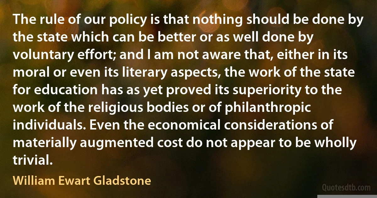 The rule of our policy is that nothing should be done by the state which can be better or as well done by voluntary effort; and I am not aware that, either in its moral or even its literary aspects, the work of the state for education has as yet proved its superiority to the work of the religious bodies or of philanthropic individuals. Even the economical considerations of materially augmented cost do not appear to be wholly trivial. (William Ewart Gladstone)