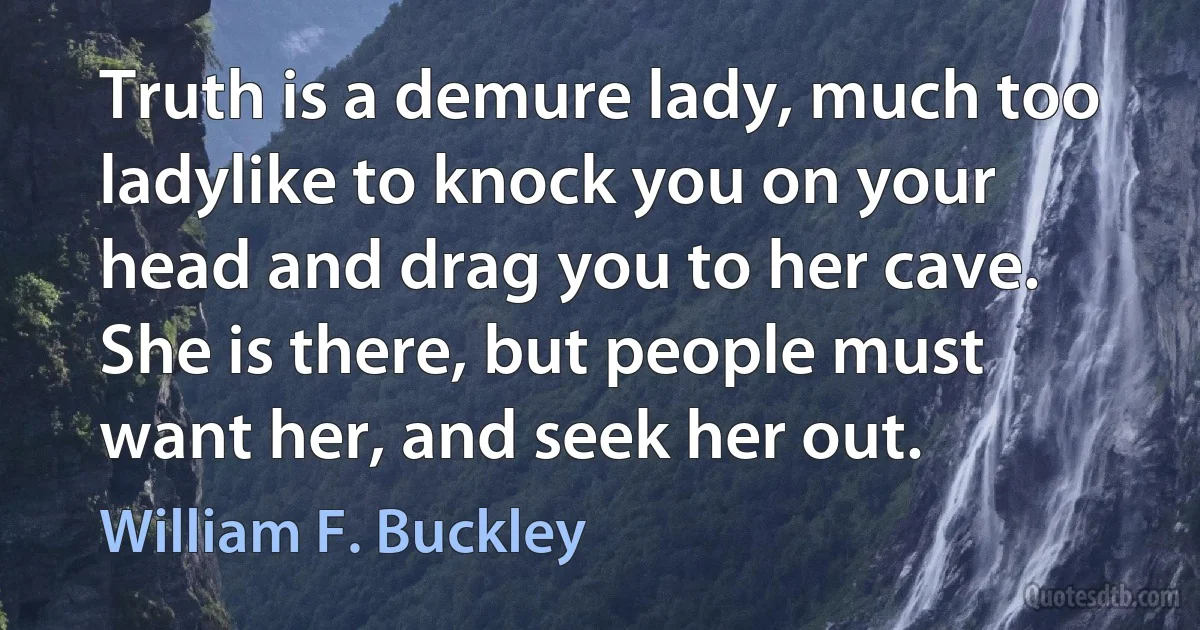 Truth is a demure lady, much too ladylike to knock you on your head and drag you to her cave. She is there, but people must want her, and seek her out. (William F. Buckley)