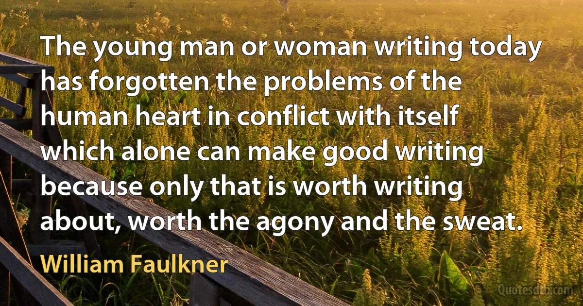 The young man or woman writing today has forgotten the problems of the human heart in conflict with itself which alone can make good writing because only that is worth writing about, worth the agony and the sweat. (William Faulkner)