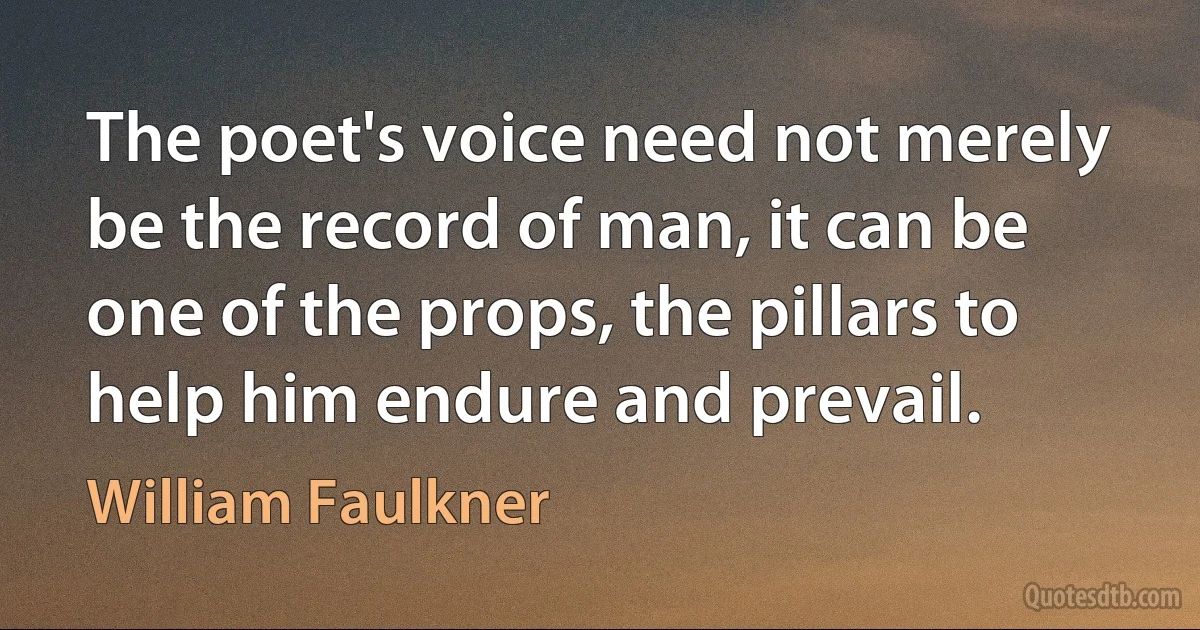 The poet's voice need not merely be the record of man, it can be one of the props, the pillars to help him endure and prevail. (William Faulkner)