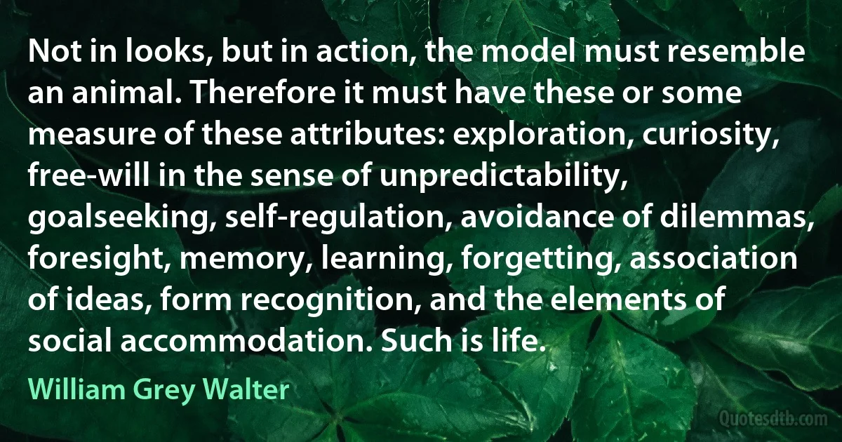 Not in looks, but in action, the model must resemble an animal. Therefore it must have these or some measure of these attributes: exploration, curiosity, free-will in the sense of unpredictability, goalseeking, self-regulation, avoidance of dilemmas, foresight, memory, learning, forgetting, association of ideas, form recognition, and the elements of social accommodation. Such is life. (William Grey Walter)