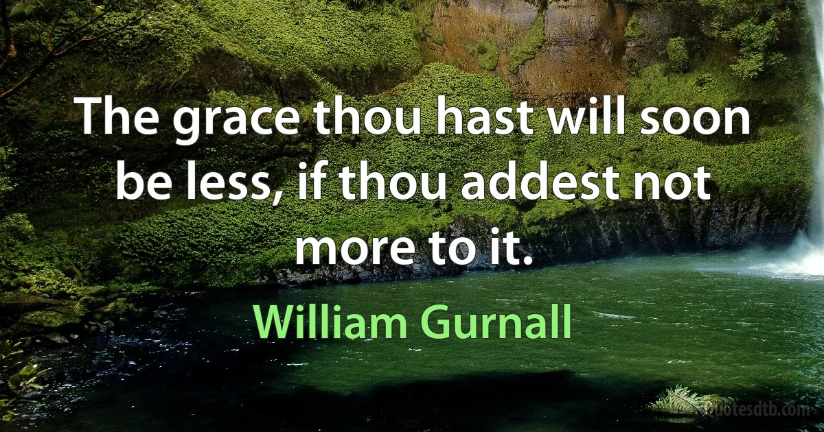 The grace thou hast will soon be less, if thou addest not more to it. (William Gurnall)