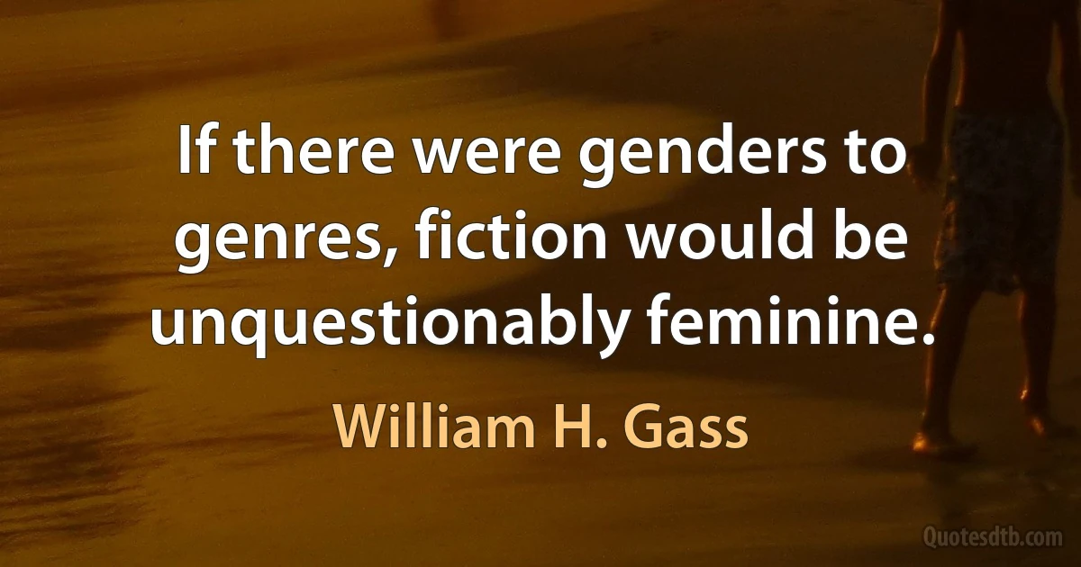 If there were genders to genres, fiction would be unquestionably feminine. (William H. Gass)