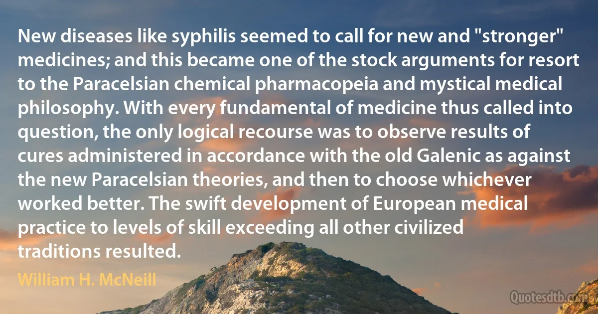 New diseases like syphilis seemed to call for new and "stronger" medicines; and this became one of the stock arguments for resort to the Paracelsian chemical pharmacopeia and mystical medical philosophy. With every fundamental of medicine thus called into question, the only logical recourse was to observe results of cures administered in accordance with the old Galenic as against the new Paracelsian theories, and then to choose whichever worked better. The swift development of European medical practice to levels of skill exceeding all other civilized traditions resulted. (William H. McNeill)