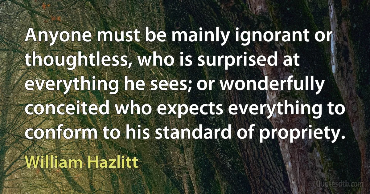 Anyone must be mainly ignorant or thoughtless, who is surprised at everything he sees; or wonderfully conceited who expects everything to conform to his standard of propriety. (William Hazlitt)