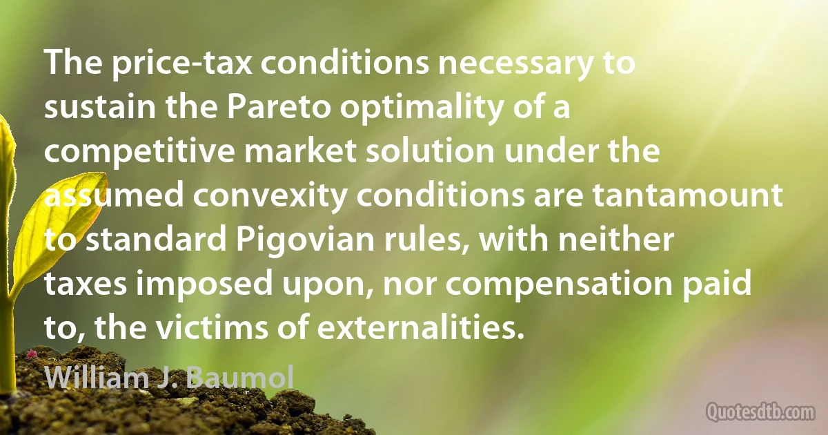 The price-tax conditions necessary to sustain the Pareto optimality of a competitive market solution under the assumed convexity conditions are tantamount to standard Pigovian rules, with neither taxes imposed upon, nor compensation paid to, the victims of externalities. (William J. Baumol)