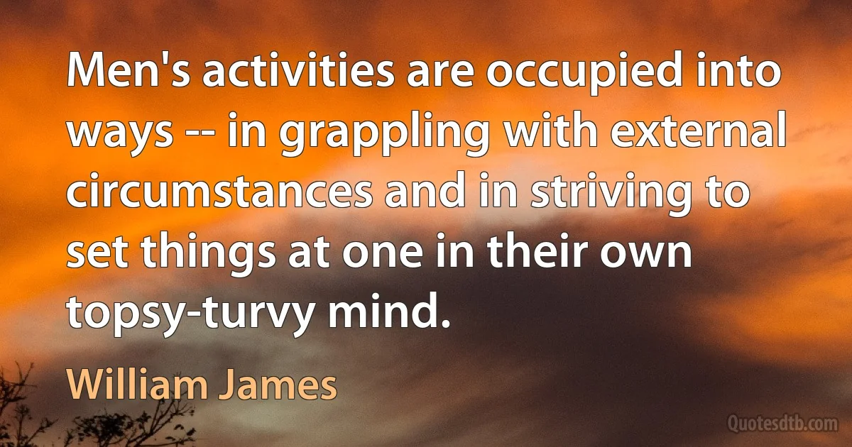 Men's activities are occupied into ways -- in grappling with external circumstances and in striving to set things at one in their own topsy-turvy mind. (William James)