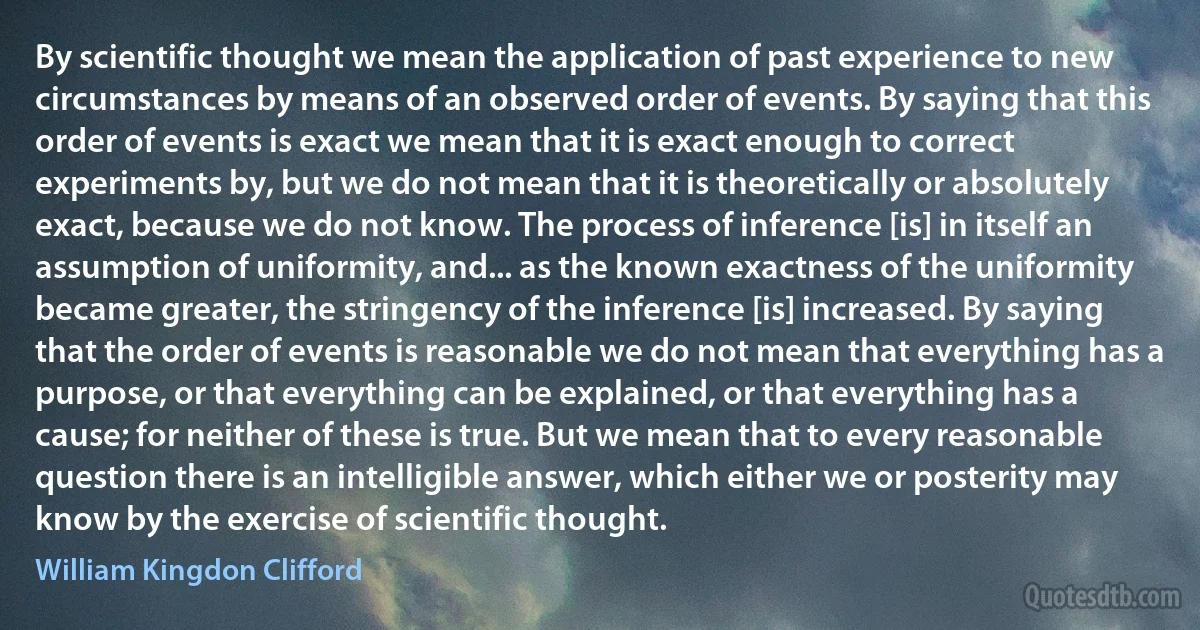 By scientific thought we mean the application of past experience to new circumstances by means of an observed order of events. By saying that this order of events is exact we mean that it is exact enough to correct experiments by, but we do not mean that it is theoretically or absolutely exact, because we do not know. The process of inference [is] in itself an assumption of uniformity, and... as the known exactness of the uniformity became greater, the stringency of the inference [is] increased. By saying that the order of events is reasonable we do not mean that everything has a purpose, or that everything can be explained, or that everything has a cause; for neither of these is true. But we mean that to every reasonable question there is an intelligible answer, which either we or posterity may know by the exercise of scientific thought. (William Kingdon Clifford)