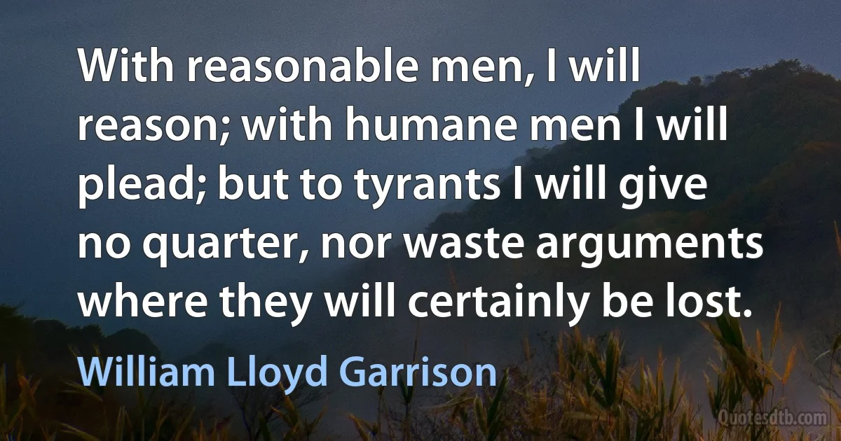 With reasonable men, I will reason; with humane men I will plead; but to tyrants I will give no quarter, nor waste arguments where they will certainly be lost. (William Lloyd Garrison)