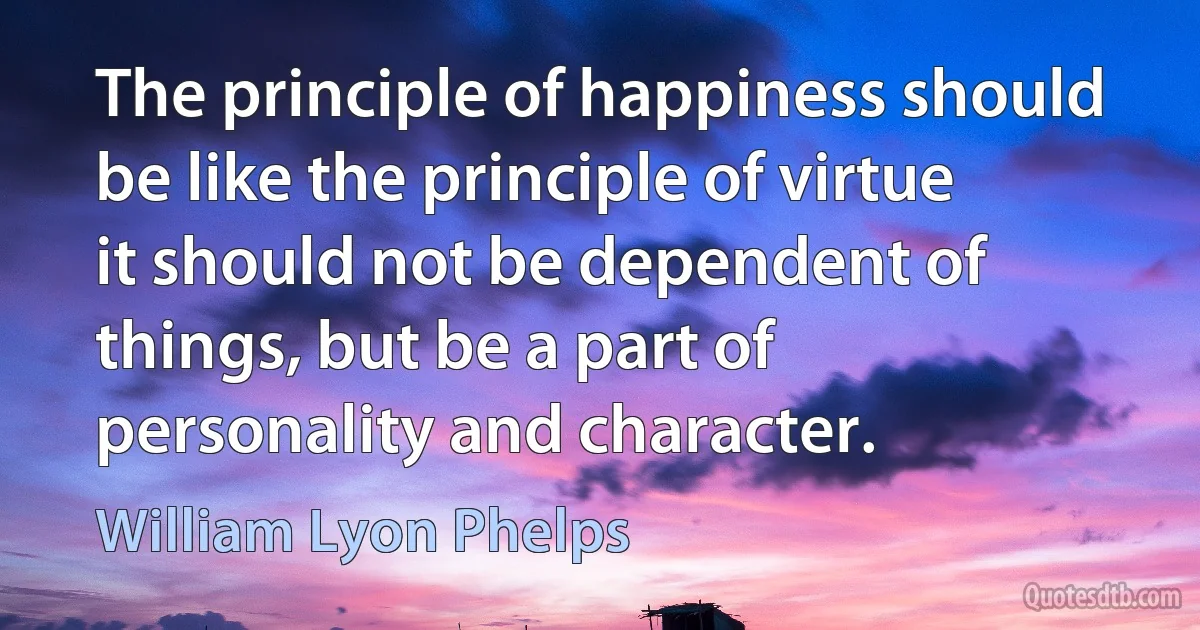 The principle of happiness should be like the principle of virtue it should not be dependent of things, but be a part of personality and character. (William Lyon Phelps)