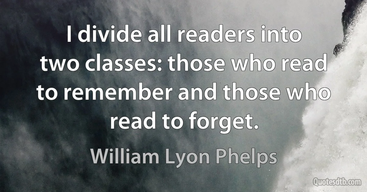 I divide all readers into two classes: those who read to remember and those who read to forget. (William Lyon Phelps)