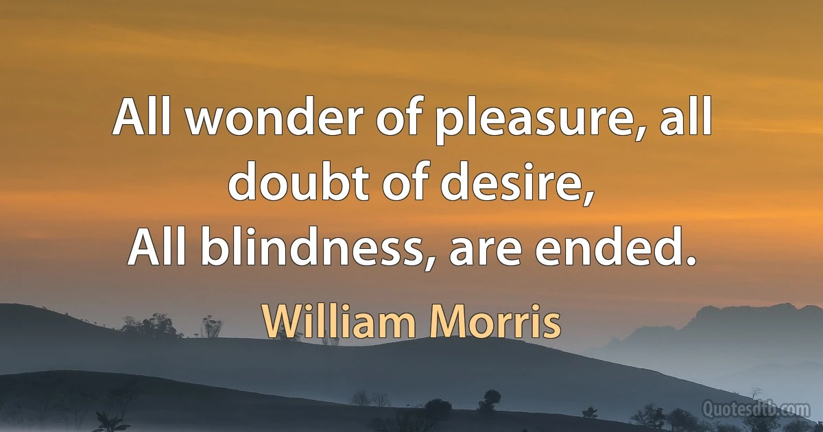 All wonder of pleasure, all doubt of desire,
All blindness, are ended. (William Morris)