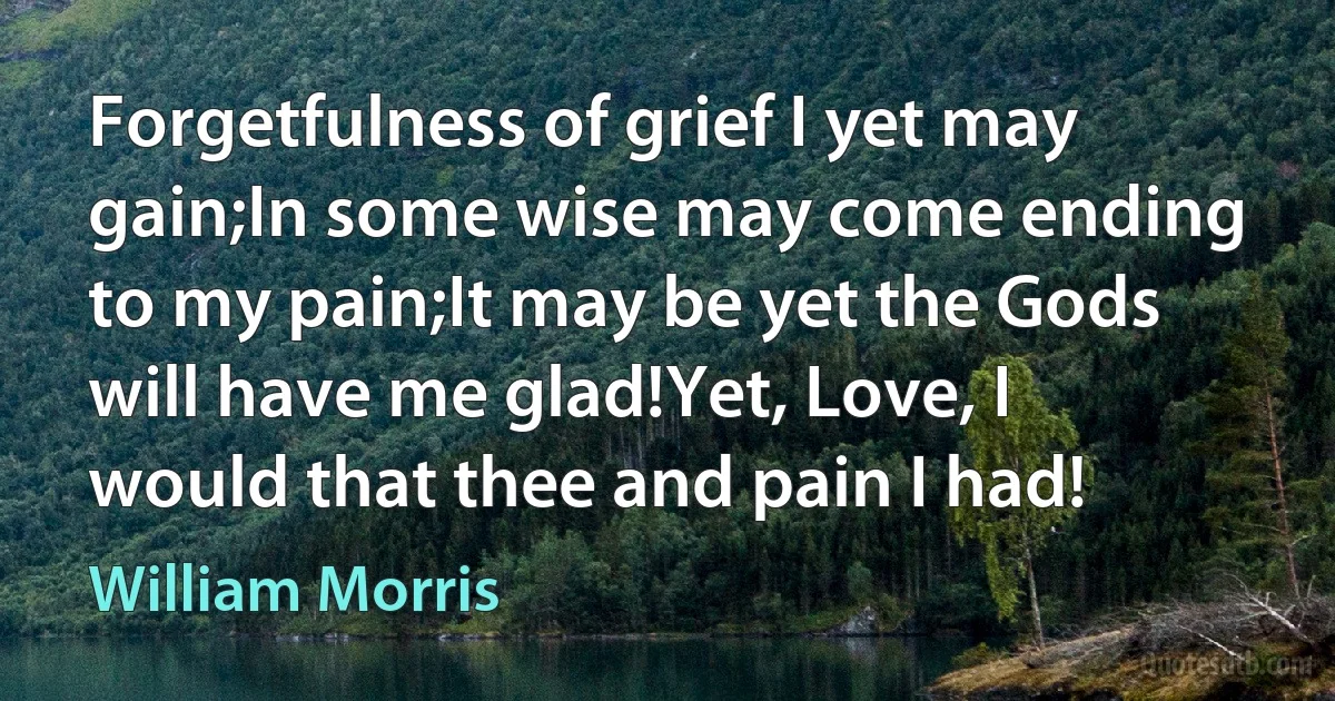 Forgetfulness of grief I yet may gain;In some wise may come ending to my pain;It may be yet the Gods will have me glad!Yet, Love, I would that thee and pain I had! (William Morris)