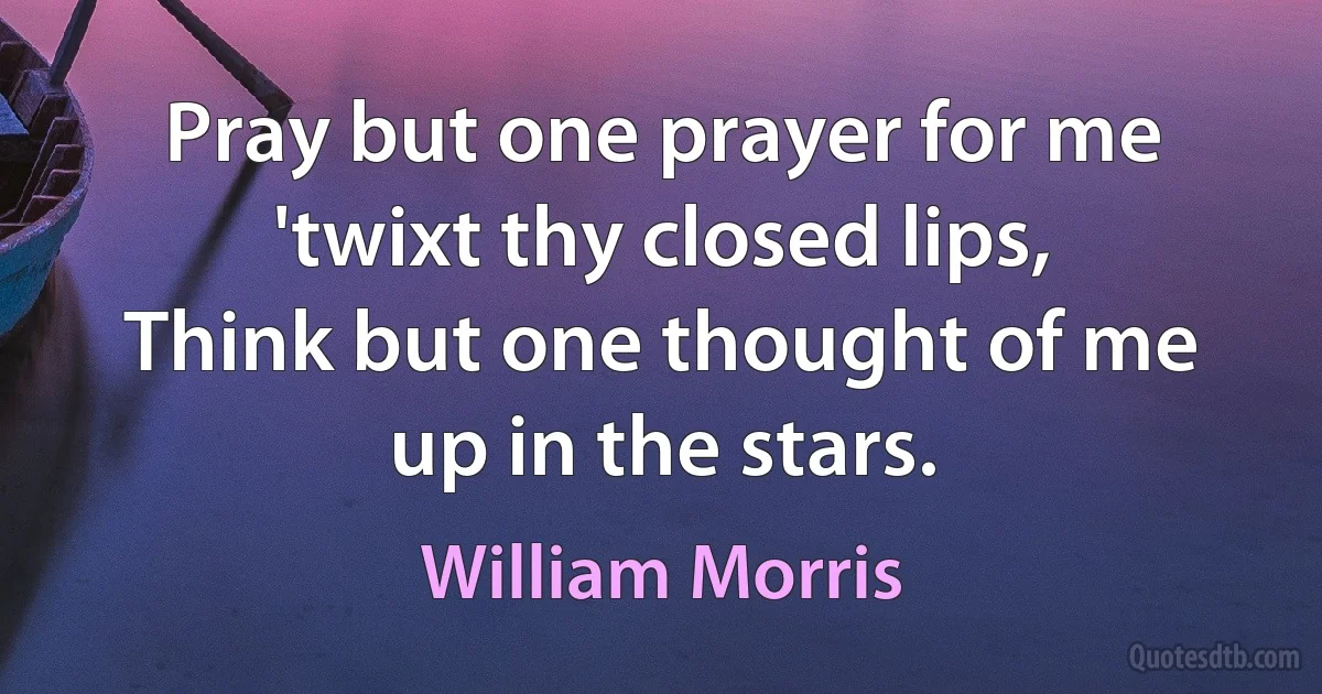 Pray but one prayer for me 'twixt thy closed lips,
Think but one thought of me up in the stars. (William Morris)