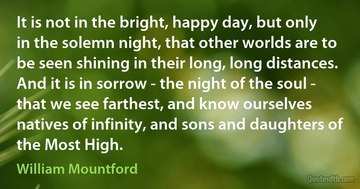 It is not in the bright, happy day, but only in the solemn night, that other worlds are to be seen shining in their long, long distances. And it is in sorrow - the night of the soul - that we see farthest, and know ourselves natives of infinity, and sons and daughters of the Most High. (William Mountford)