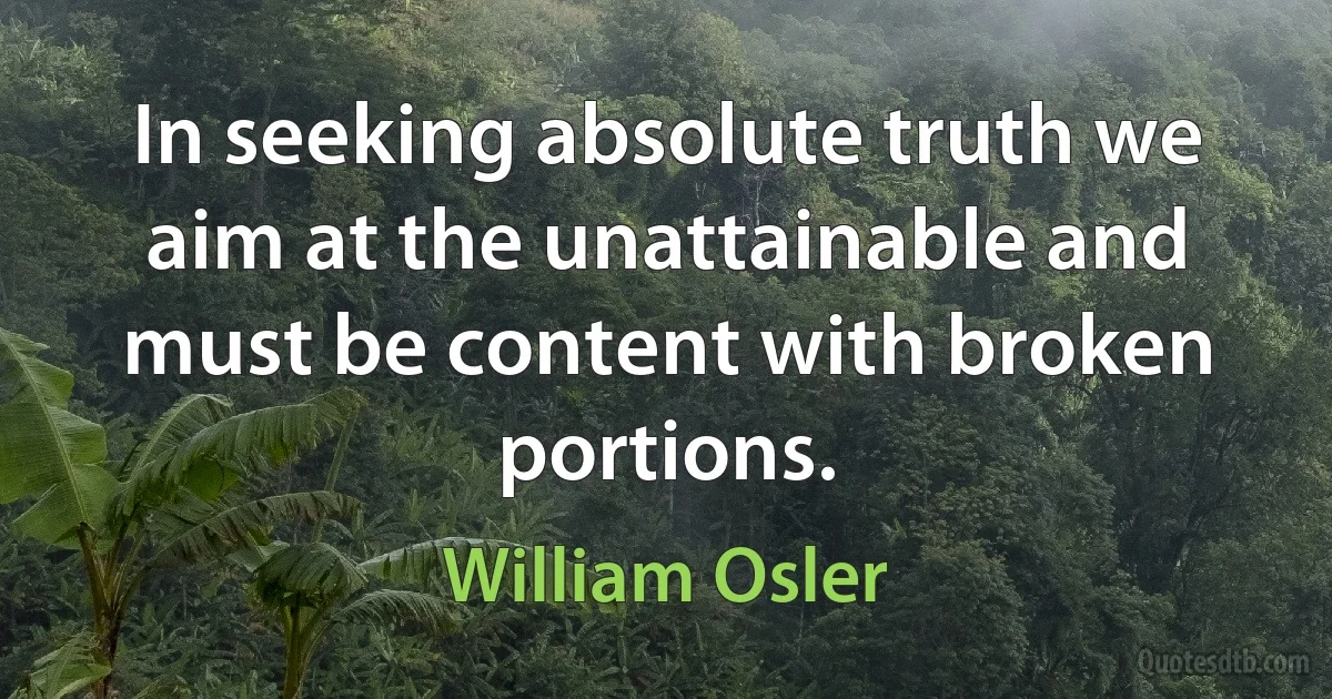 In seeking absolute truth we aim at the unattainable and must be content with broken portions. (William Osler)