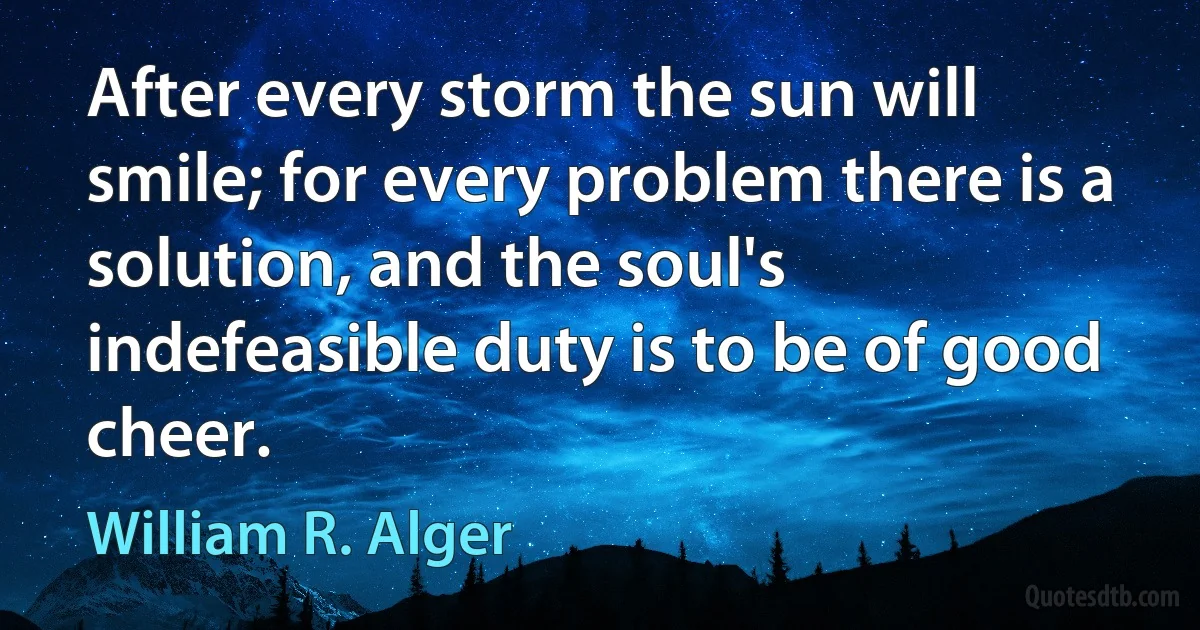 After every storm the sun will smile; for every problem there is a solution, and the soul's indefeasible duty is to be of good cheer. (William R. Alger)