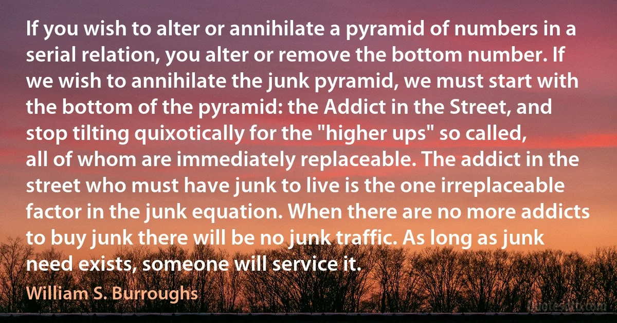 If you wish to alter or annihilate a pyramid of numbers in a serial relation, you alter or remove the bottom number. If we wish to annihilate the junk pyramid, we must start with the bottom of the pyramid: the Addict in the Street, and stop tilting quixotically for the "higher ups" so called, all of whom are immediately replaceable. The addict in the street who must have junk to live is the one irreplaceable factor in the junk equation. When there are no more addicts to buy junk there will be no junk traffic. As long as junk need exists, someone will service it. (William S. Burroughs)