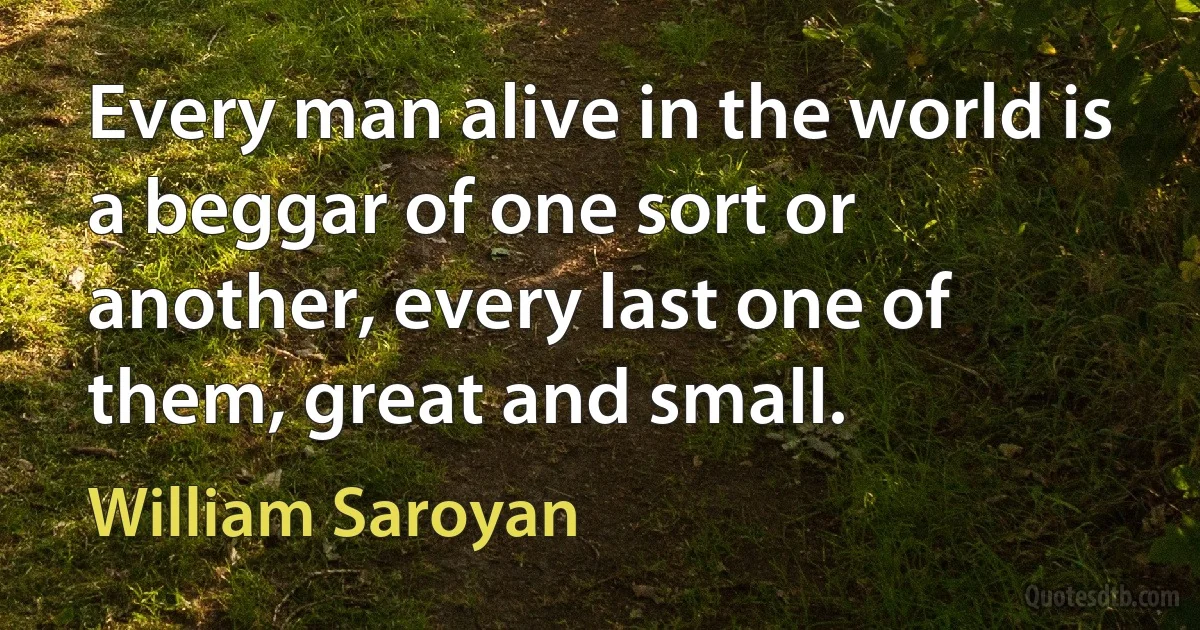 Every man alive in the world is a beggar of one sort or another, every last one of them, great and small. (William Saroyan)