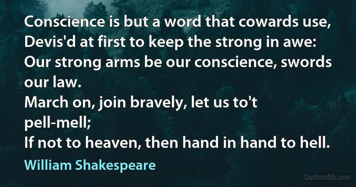 Conscience is but a word that cowards use,
Devis'd at first to keep the strong in awe:
Our strong arms be our conscience, swords our law.
March on, join bravely, let us to't pell-mell;
If not to heaven, then hand in hand to hell. (William Shakespeare)