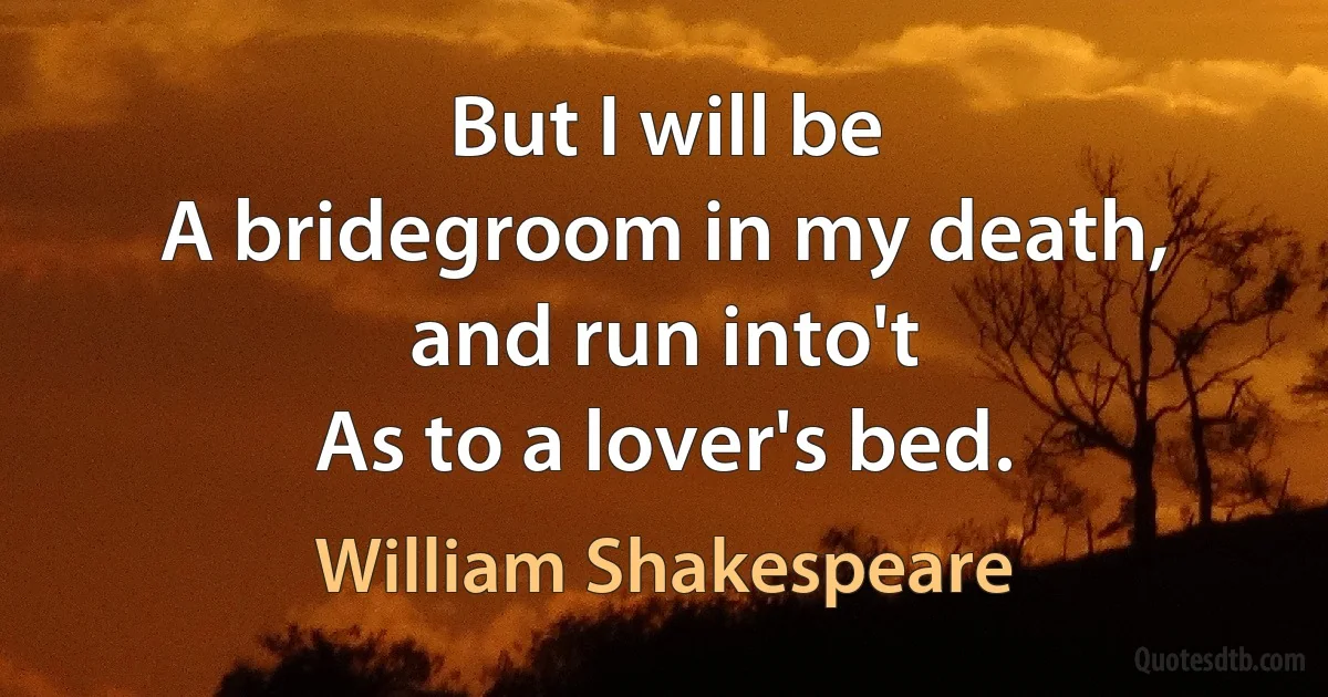 But I will be
A bridegroom in my death, and run into't
As to a lover's bed. (William Shakespeare)