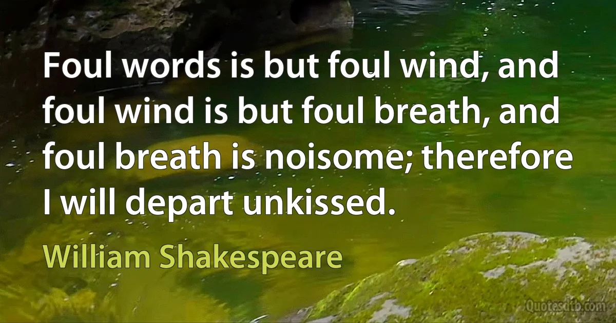 Foul words is but foul wind, and foul wind is but foul breath, and foul breath is noisome; therefore I will depart unkissed. (William Shakespeare)