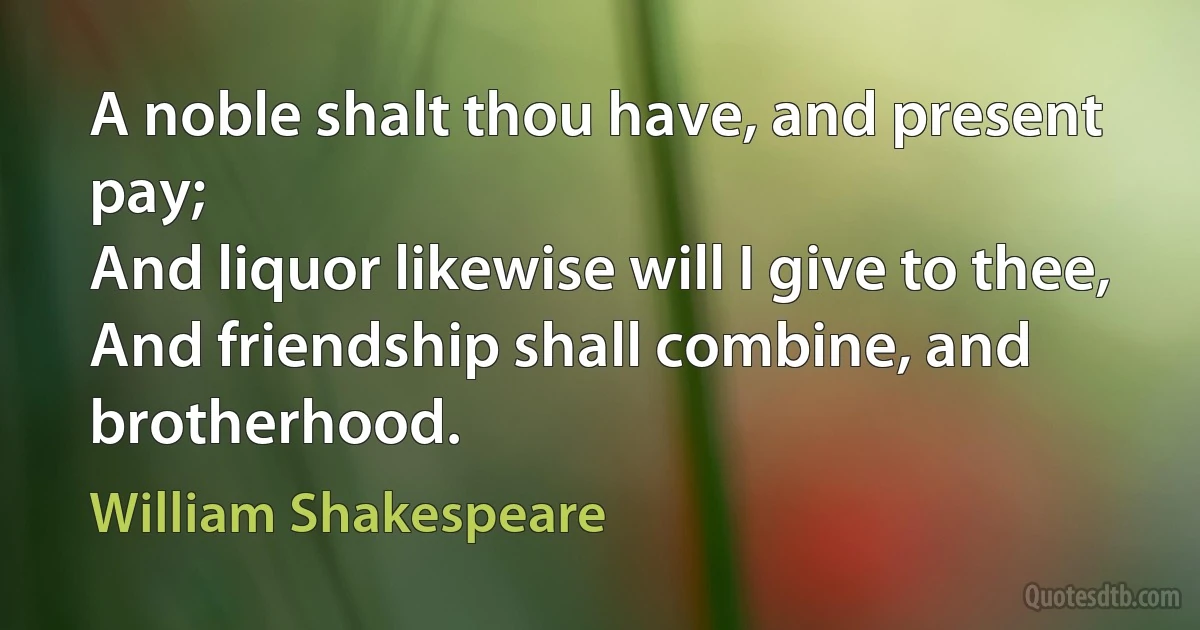 A noble shalt thou have, and present pay;
And liquor likewise will I give to thee,
And friendship shall combine, and brotherhood. (William Shakespeare)