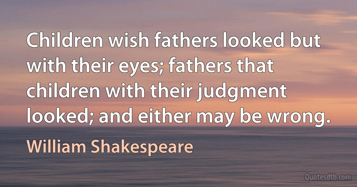 Children wish fathers looked but with their eyes; fathers that children with their judgment looked; and either may be wrong. (William Shakespeare)