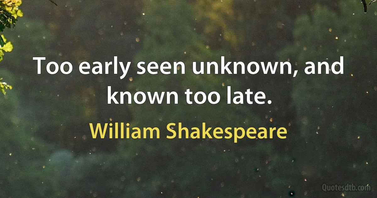 Too early seen unknown, and known too late. (William Shakespeare)