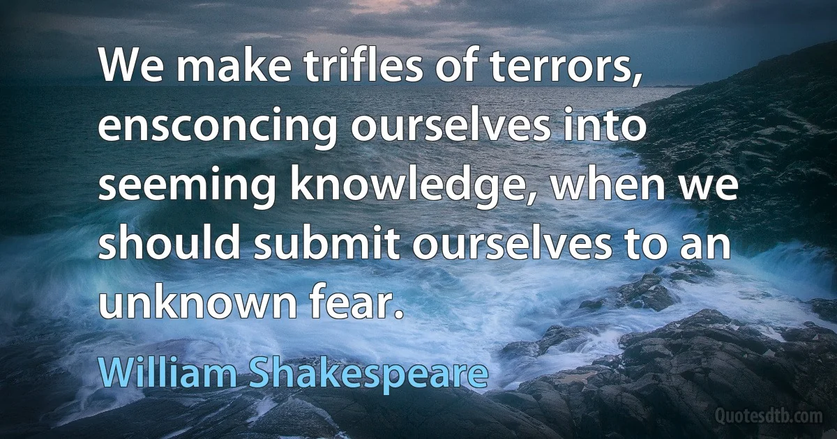 We make trifles of terrors, ensconcing ourselves into seeming knowledge, when we should submit ourselves to an unknown fear. (William Shakespeare)