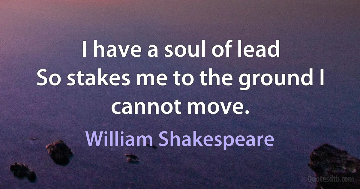 I have a soul of lead
So stakes me to the ground I cannot move. (William Shakespeare)