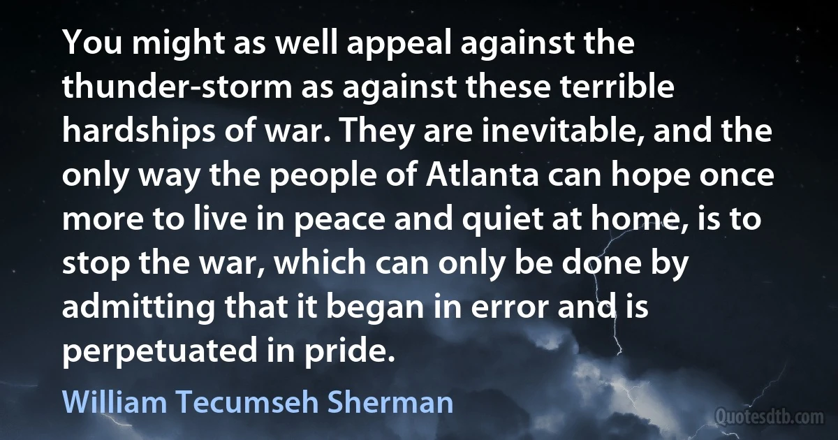 You might as well appeal against the thunder-storm as against these terrible hardships of war. They are inevitable, and the only way the people of Atlanta can hope once more to live in peace and quiet at home, is to stop the war, which can only be done by admitting that it began in error and is perpetuated in pride. (William Tecumseh Sherman)