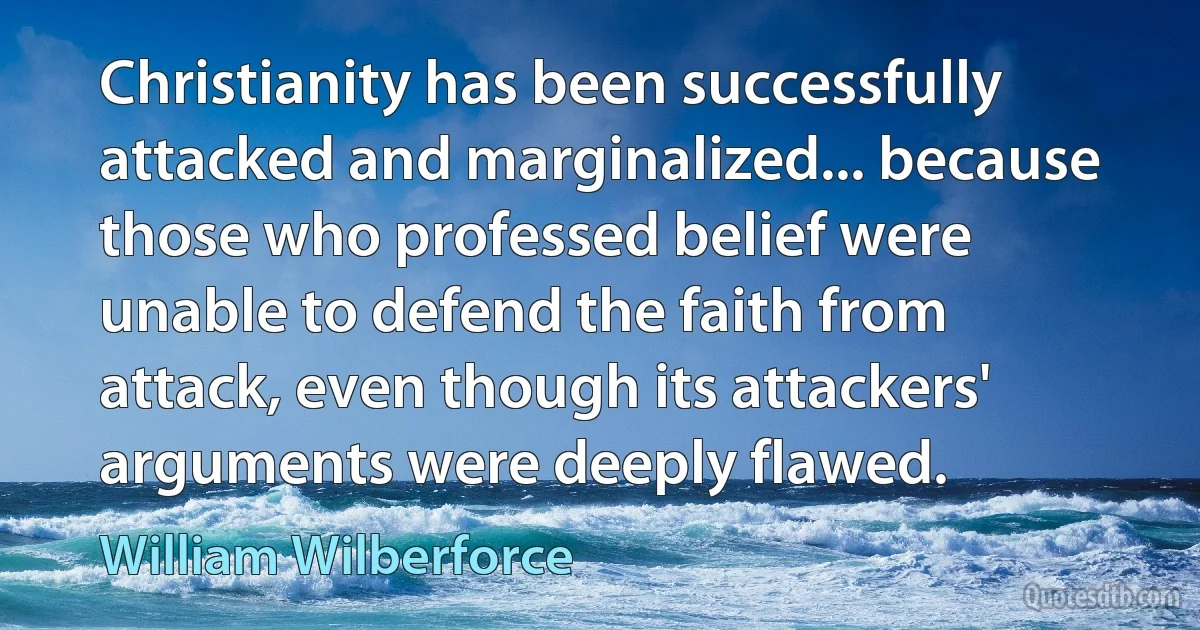 Christianity has been successfully attacked and marginalized... because those who professed belief were unable to defend the faith from attack, even though its attackers' arguments were deeply flawed. (William Wilberforce)