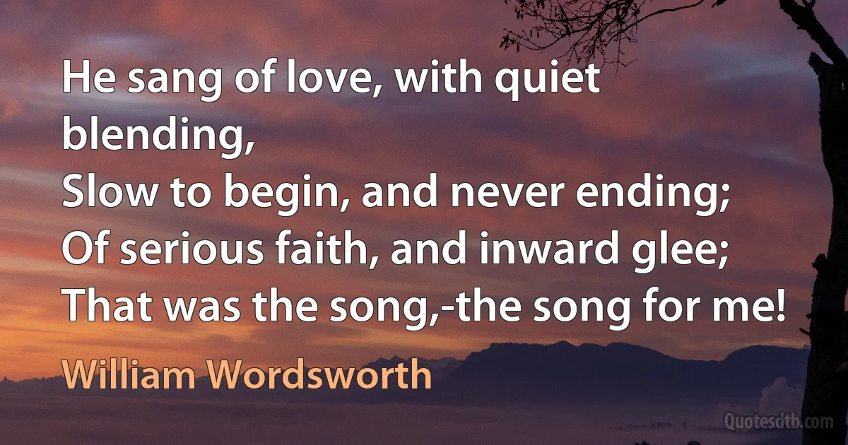 He sang of love, with quiet blending,
Slow to begin, and never ending;
Of serious faith, and inward glee;
That was the song,-the song for me! (William Wordsworth)