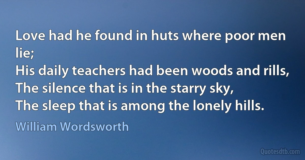 Love had he found in huts where poor men lie;
His daily teachers had been woods and rills,
The silence that is in the starry sky,
The sleep that is among the lonely hills. (William Wordsworth)