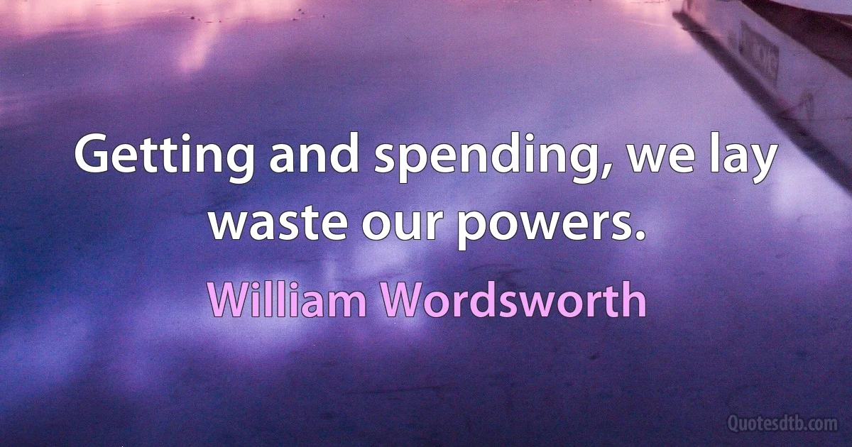 Getting and spending, we lay waste our powers. (William Wordsworth)