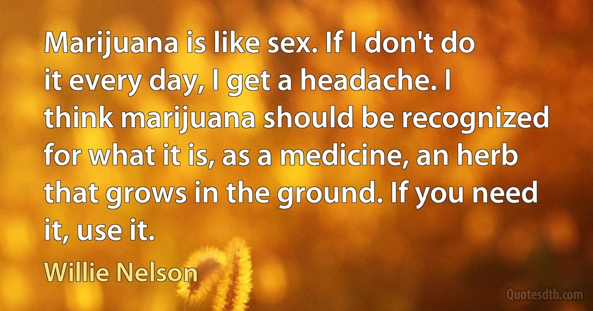 Marijuana is like sex. If I don't do it every day, I get a headache. I think marijuana should be recognized for what it is, as a medicine, an herb that grows in the ground. If you need it, use it. (Willie Nelson)