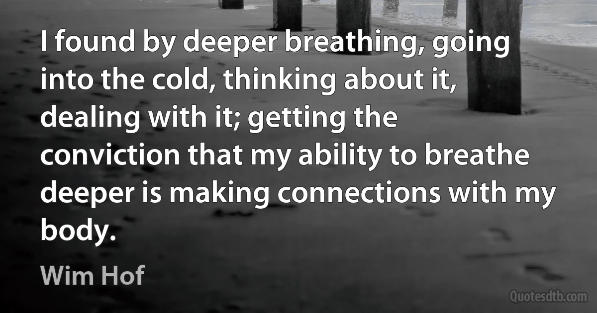 I found by deeper breathing, going into the cold, thinking about it, dealing with it; getting the conviction that my ability to breathe deeper is making connections with my body. (Wim Hof)