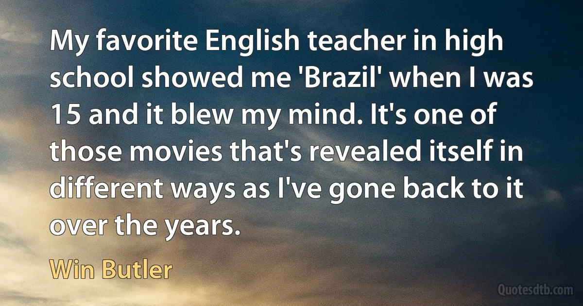 My favorite English teacher in high school showed me 'Brazil' when I was 15 and it blew my mind. It's one of those movies that's revealed itself in different ways as I've gone back to it over the years. (Win Butler)